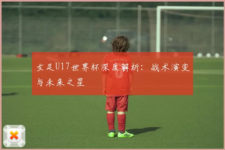 女足U17世界杯深度解析：战术演变与未来之星