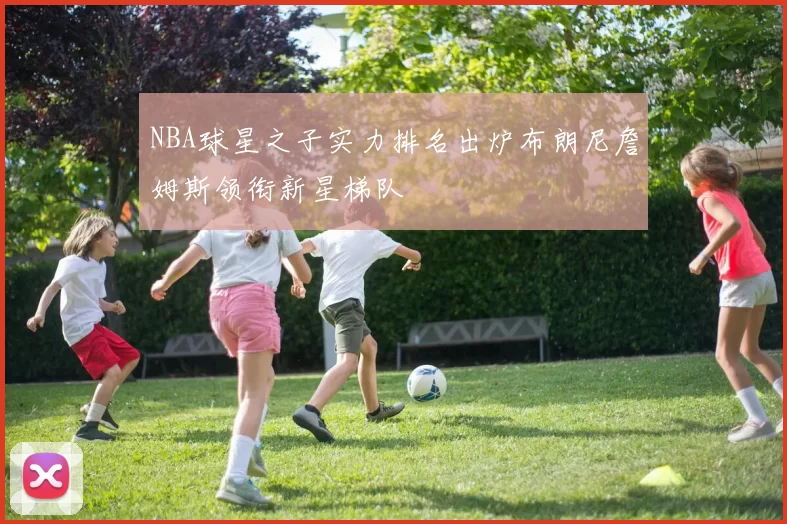 NBA球星之子实力排名出炉布朗尼詹姆斯领衔新星梯队