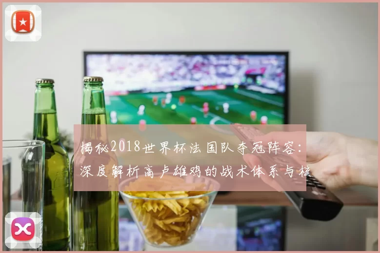 揭秘2018世界杯法国队夺冠阵容:深度解析高卢雄鸡的战术体系与核心球员