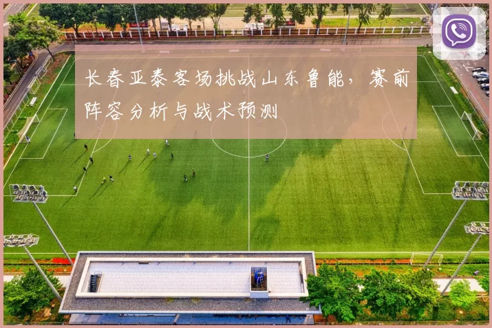 长春亚泰客场挑战山东鲁能，赛前阵容分析与战术预测