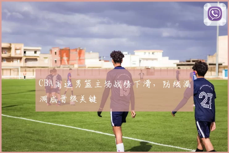 CBA高速男篮主场战绩下滑，防线漏洞成晋级关键