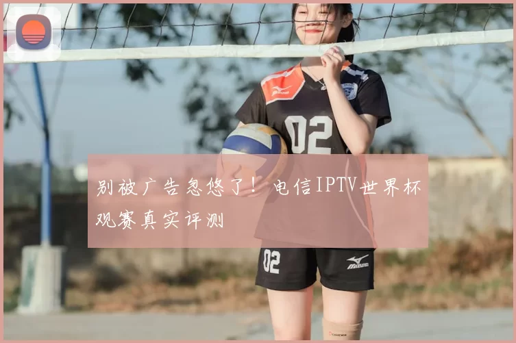 别被广告忽悠了!电信IPTV世界杯观赛真实评测
