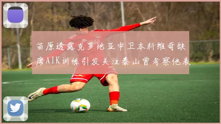 苗原透露克罗地亚中卫本科维奇缺席AIK训练引发关注泰山曾考察他表现
