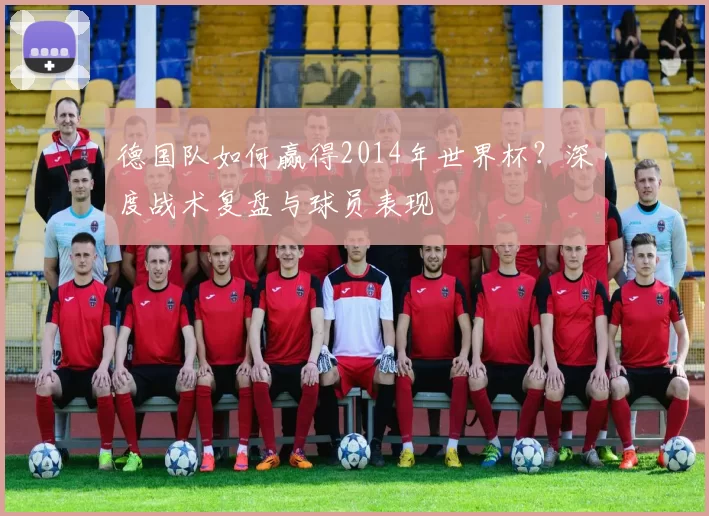 德国队如何赢得2014年世界杯?深度战术复盘与球员表现