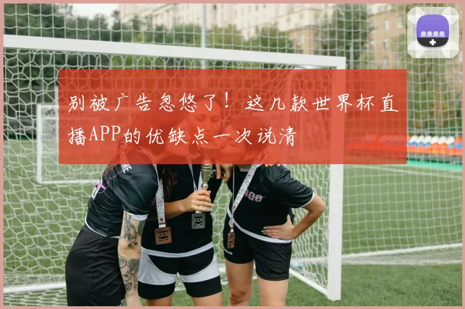 别被广告忽悠了!这几款世界杯直播APP的优缺点一次说清