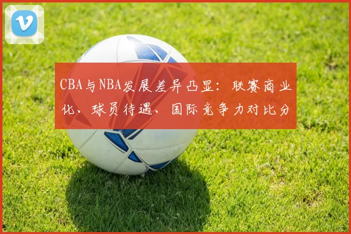 CBA与NBA发展差异凸显:联赛商业化、球员待遇、国际竞争力对比分析