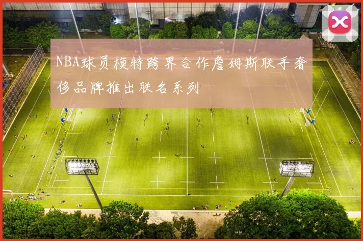 NBA球员模特跨界合作詹姆斯联手奢侈品牌推出联名系列