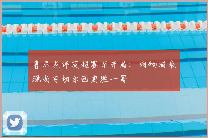 鲁尼点评英超赛季开局:利物浦表现尚可切尔西更胜一筹