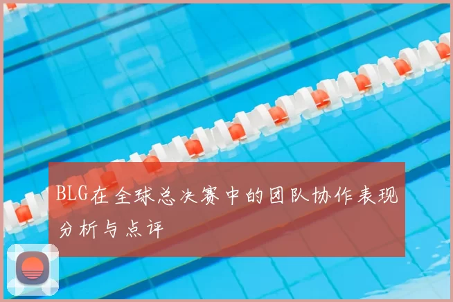 BLG在全球总决赛中的团队协作表现分析与点评
