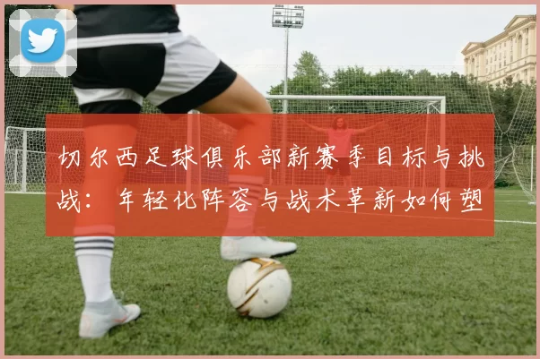 切尔西足球俱乐部新赛季目标与挑战:年轻化阵容与战术革新如何塑造未来