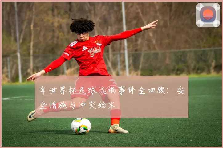 年世界杯足球流氓事件全回顾：安全措施与冲突始末