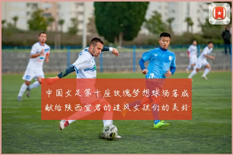 中国女足第十座玫瑰梦想球场落成献给陕西宜君的追风女孩们的美好祝福