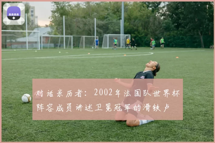 对话亲历者:2002年法国队世界杯阵容成员讲述卫冕冠军的滑铁卢