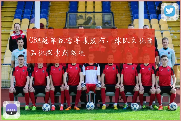 CBA冠军纪念手表发布,球队文化商品化探索新路径