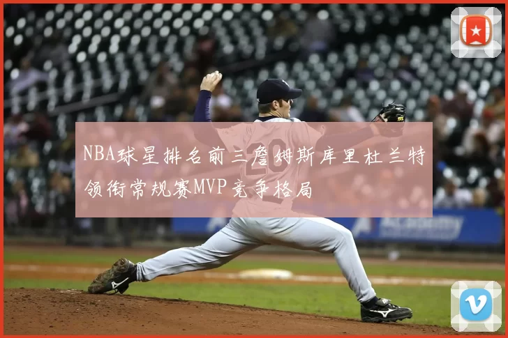 NBA球星排名前三詹姆斯库里杜兰特领衔常规赛MVP竞争格局