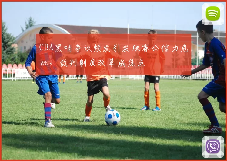 CBA黑哨争议频发引发联赛公信力危机，裁判制度改革成焦点