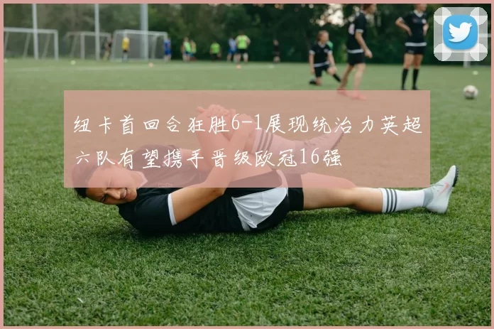 纽卡首回合狂胜6-1展现统治力英超六队有望携手晋级欧冠16强