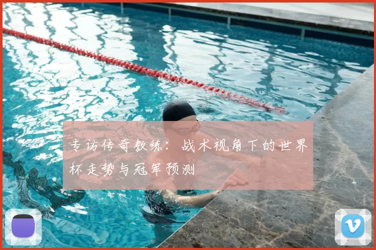 专访传奇教练：战术视角下的世界杯走势与冠军预测