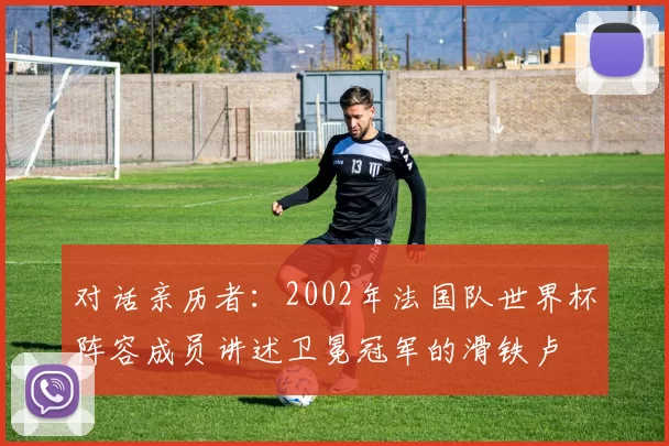 对话亲历者:2002年法国队世界杯阵容成员讲述卫冕冠军的滑铁卢