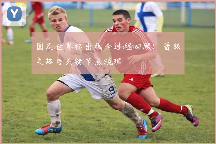 国足世界杯出线全过程回顾:晋级之路与关键节点梳理