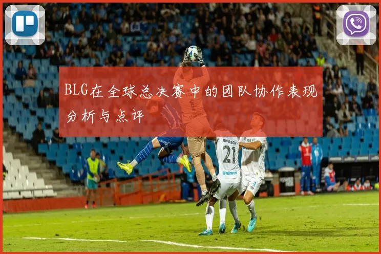 BLG在全球总决赛中的团队协作表现分析与点评