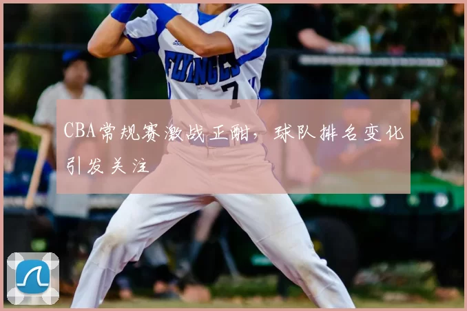 CBA常规赛激战正酣，球队排名变化引发关注