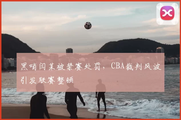 黑哨闫某被禁赛处罚,CBA裁判风波引发联赛整顿