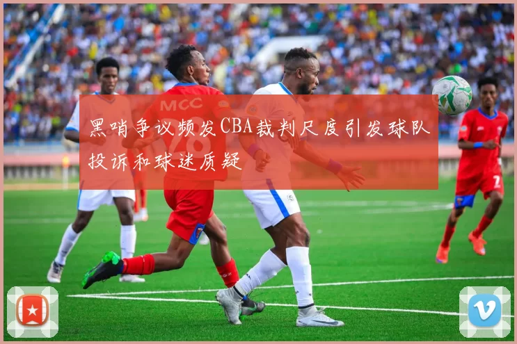 黑哨争议频发CBA裁判尺度引发球队投诉和球迷质疑