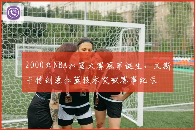 2000年NBA扣篮大赛冠军诞生,文斯卡特创意扣篮技术突破赛事纪录