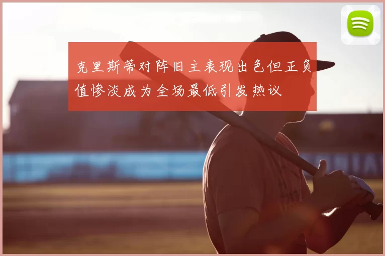 克里斯蒂对阵旧主表现出色但正负值惨淡成为全场最低引发热议
