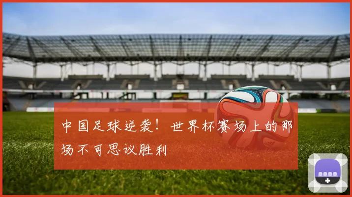 中国足球逆袭！世界杯赛场上的那场不可思议胜利