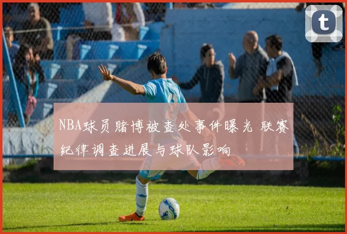 NBA球员赌博被查处事件曝光 联赛纪律调查进展与球队影响