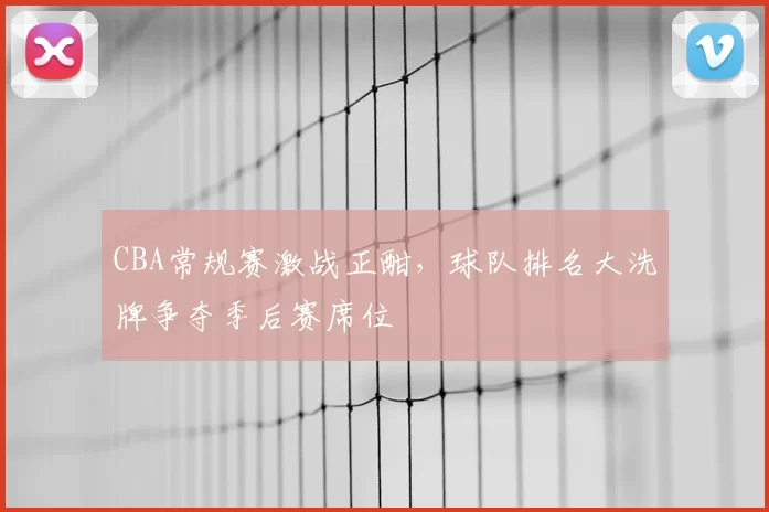CBA常规赛激战正酣,球队排名大洗牌争夺季后赛席位