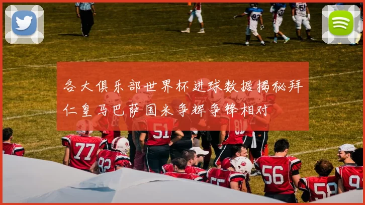各大俱乐部世界杯进球数据揭秘拜仁皇马巴萨国米争辉争锋相对