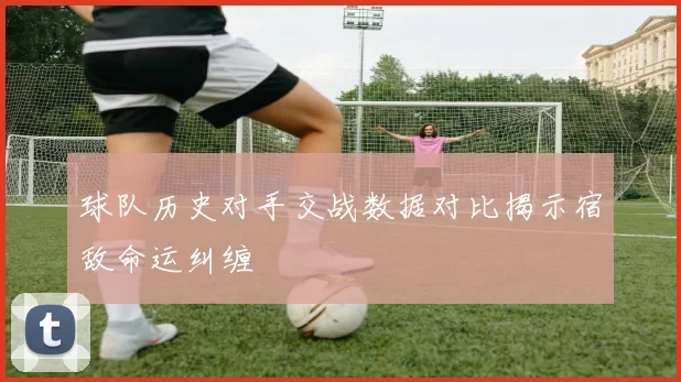 球队历史对手交战数据对比揭示宿敌命运纠缠