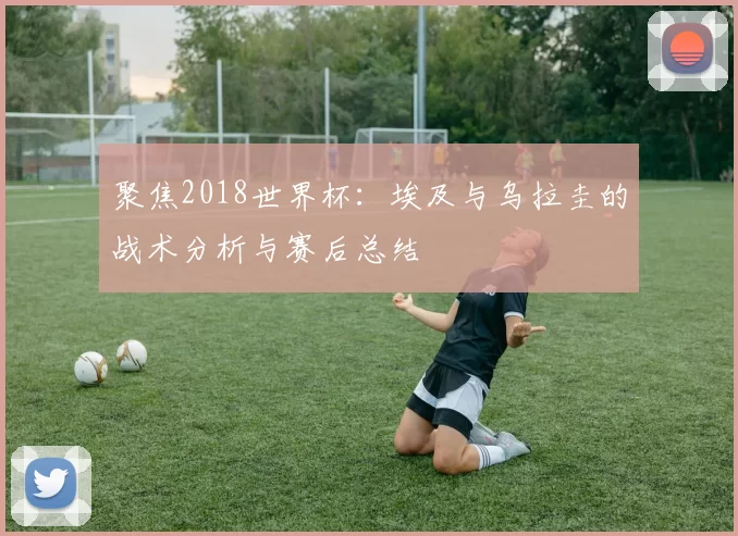 聚焦2018世界杯:埃及与乌拉圭的战术分析与赛后总结