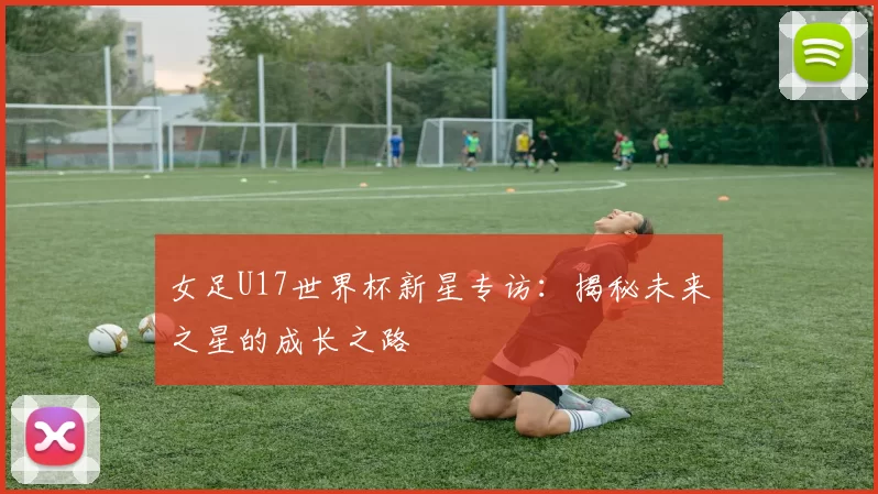女足U17世界杯新星专访：揭秘未来之星的成长之路