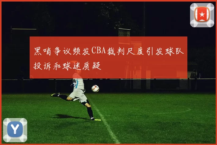 黑哨争议频发CBA裁判尺度引发球队投诉和球迷质疑