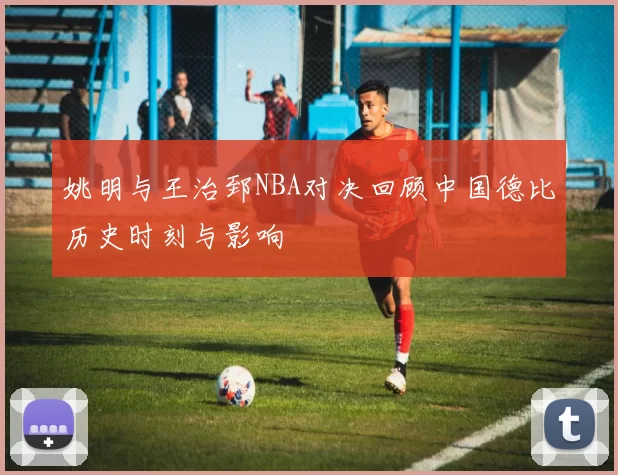 姚明与王治郅NBA对决回顾中国德比历史时刻与影响