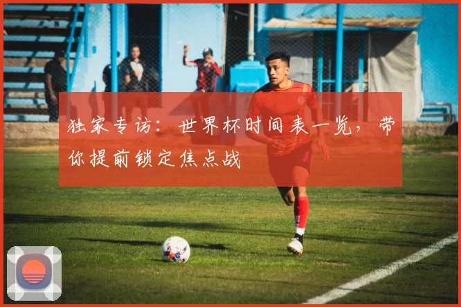 独家专访：世界杯时间表一览，带你提前锁定焦点战
