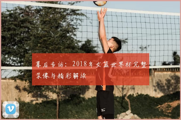 幕后专访:2018年女篮世界杯完整录像与精彩解读