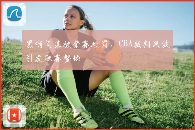 黑哨闫某被禁赛处罚,CBA裁判风波引发联赛整顿