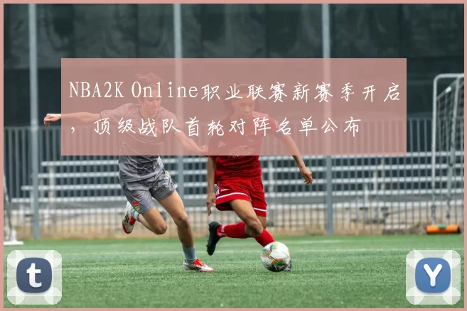 NBA2K Online职业联赛新赛季开启,顶级战队首轮对阵名单公布