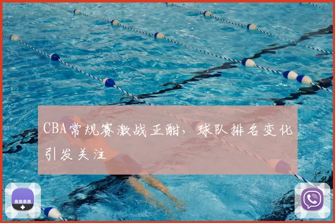 CBA常规赛激战正酣,球队排名变化引发关注