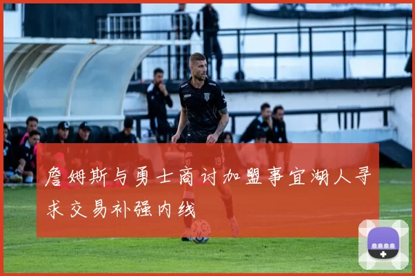 詹姆斯与勇士商讨加盟事宜湖人寻求交易补强内线