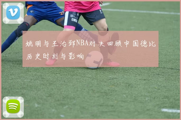 姚明与王治郅NBA对决回顾中国德比历史时刻与影响