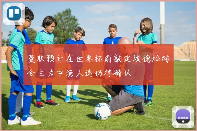 曼联预计在世界杯前敲定埃德松转会主力中场人选仍待确认